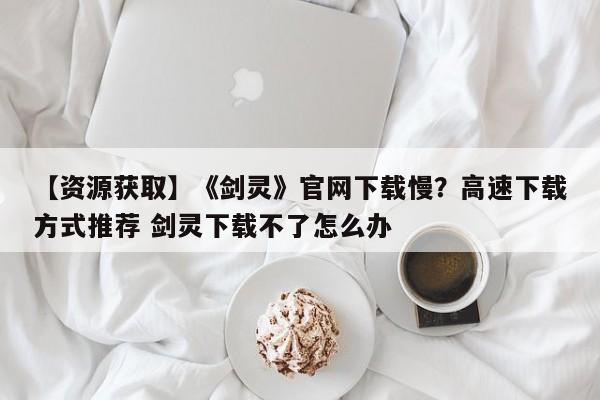 【资源获取】《剑灵》官网下载慢？高速下载方式推荐 剑灵下载不了怎么办