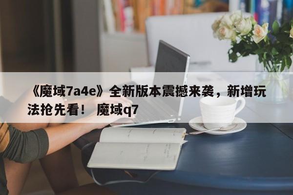 《魔域7a4e》全新版本震撼来袭，新增玩法抢先看！ 魔域q7