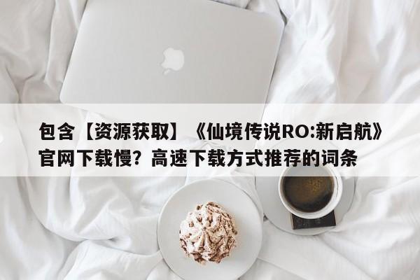 包含【资源获取】《仙境传说RO:新启航》官网下载慢？高速下载方式推荐的词条