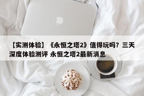 【实测体验】《永恒之塔2》值得玩吗？三天深度体验测评 永恒之塔2最新消息