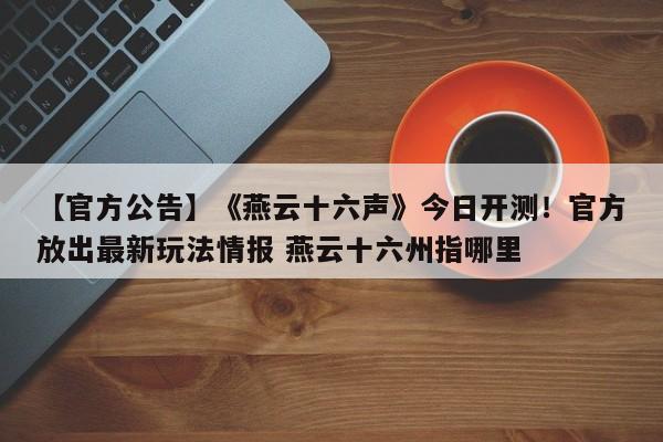 【官方公告】《燕云十六声》今日开测！官方放出最新玩法情报 燕云十六州指哪里