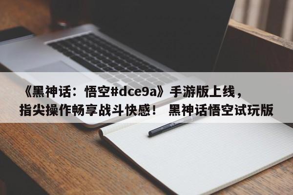《黑神话：悟空#dce9a》手游版上线，指尖操作畅享战斗快感！ 黑神话悟空试玩版