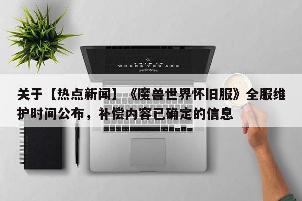 关于【热点新闻】《魔兽世界怀旧服》全服维护时间公布，补偿内容已确定的信息