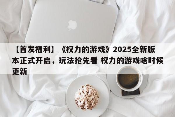 【首发福利】《权力的游戏》2025全新版本正式开启，玩法抢先看 权力的游戏啥时候更新