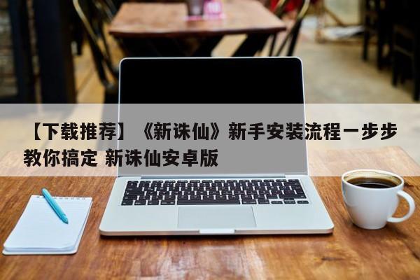 【下载推荐】《新诛仙》新手安装流程一步步教你搞定 新诛仙安卓版