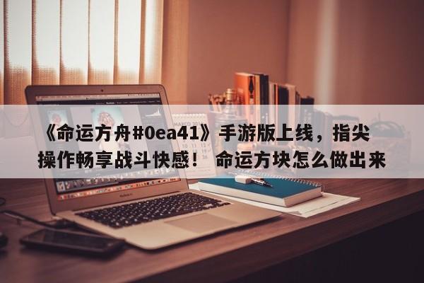 《命运方舟#0ea41》手游版上线，指尖操作畅享战斗快感！ 命运方块怎么做出来