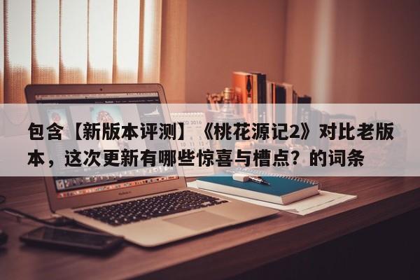 包含【新版本评测】《桃花源记2》对比老版本，这次更新有哪些惊喜与槽点？的词条