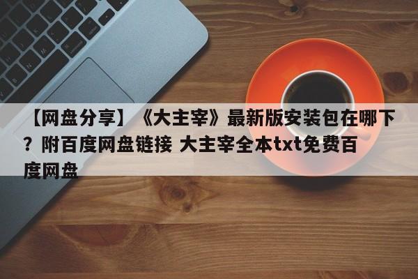 【网盘分享】《大主宰》最新版安装包在哪下？附百度网盘链接 大主宰全本txt免费百度网盘