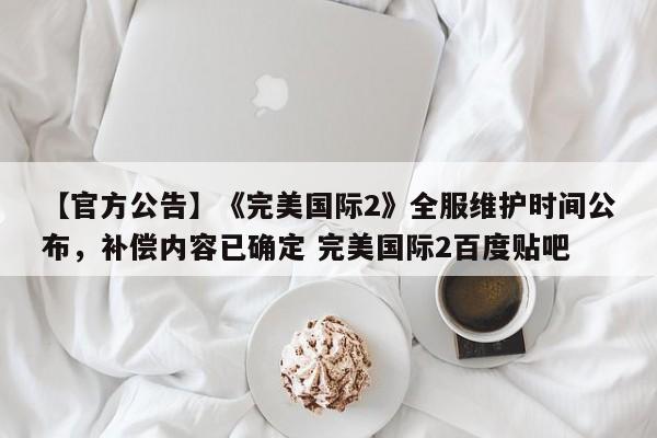 【官方公告】《完美国际2》全服维护时间公布，补偿内容已确定 完美国际2百度贴吧
