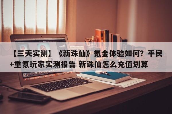【三天实测】《新诛仙》氪金体验如何？平民+重氪玩家实测报告 新诛仙怎么充值划算
