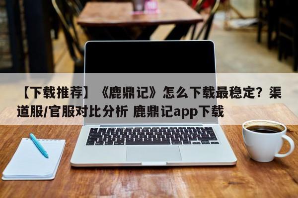 【下载推荐】《鹿鼎记》怎么下载最稳定？渠道服/官服对比分析 鹿鼎记app下载