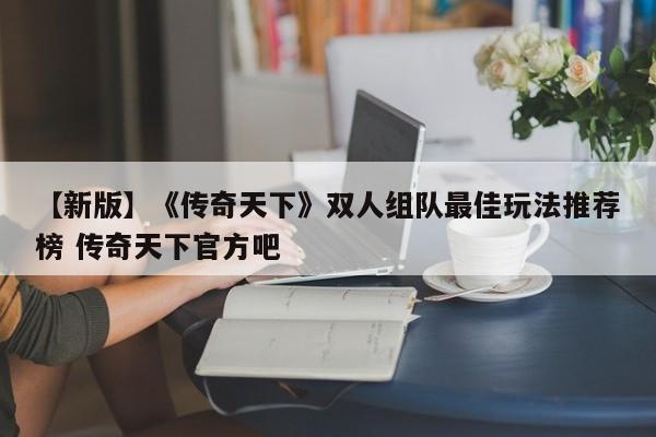 【新版】《传奇天下》双人组队最佳玩法推荐榜 传奇天下官方吧