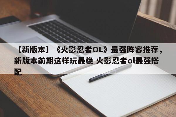 【新版本】《火影忍者OL》最强阵容推荐，新版本前期这样玩最稳 火影忍者ol最强搭配