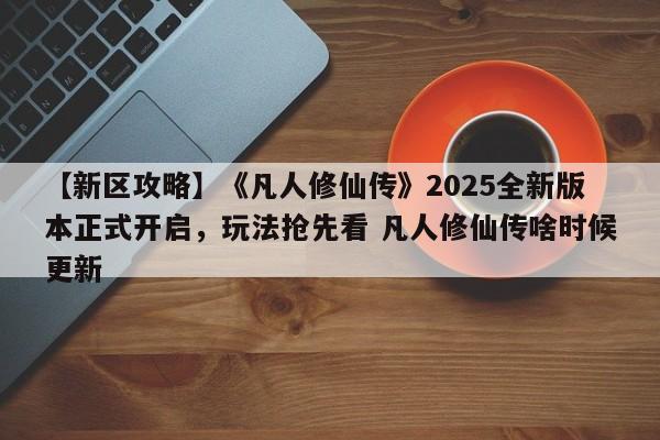 【新区攻略】《凡人修仙传》2025全新版本正式开启，玩法抢先看 凡人修仙传啥时候更新