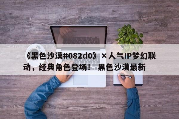 《黑色沙漠#082d0》×人气IP梦幻联动，经典角色登场！ 黑色沙漠最新