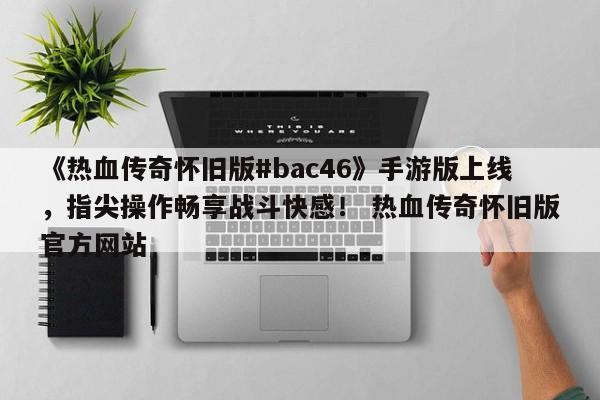《热血传奇怀旧版#bac46》手游版上线，指尖操作畅享战斗快感！ 热血传奇怀旧版官方网站