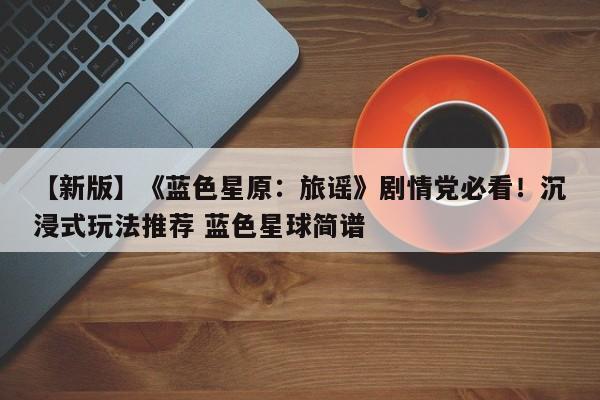 【新版】《蓝色星原：旅谣》剧情党必看！沉浸式玩法推荐 蓝色星球简谱