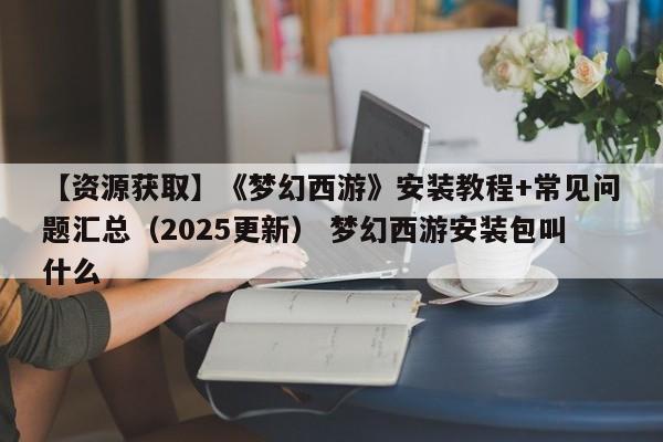 【资源获取】《梦幻西游》安装教程+常见问题汇总（2025更新） 梦幻西游安装包叫什么