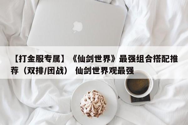 【打金服专属】《仙剑世界》最强组合搭配推荐（双排/团战） 仙剑世界观最强