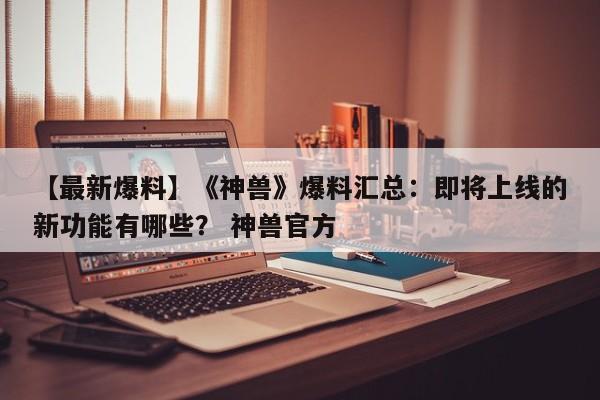 【最新爆料】《神兽》爆料汇总：即将上线的新功能有哪些？ 神兽官方