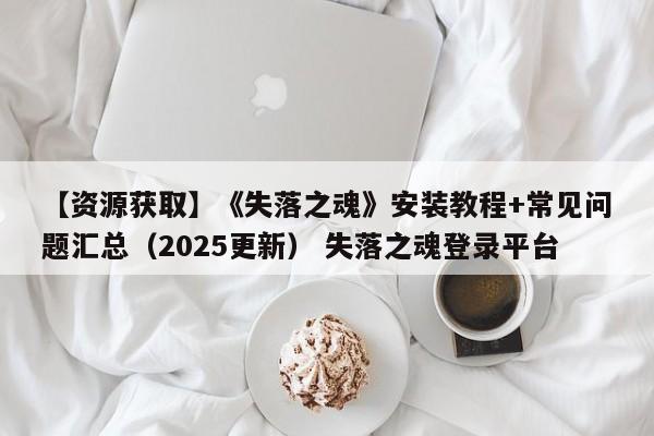 【资源获取】《失落之魂》安装教程+常见问题汇总（2025更新） 失落之魂登录平台