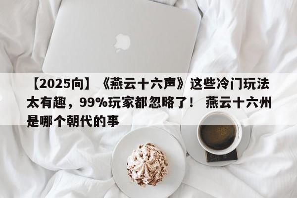 【2025向】《燕云十六声》这些冷门玩法太有趣，99%玩家都忽略了！ 燕云十六州是哪个朝代的事