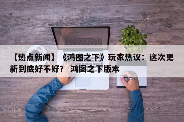 【热点新闻】《鸿图之下》玩家热议：这次更新到底好不好？ 鸿图之下版本