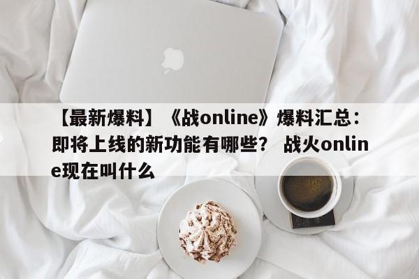 【最新爆料】《战online》爆料汇总：即将上线的新功能有哪些？ 战火online现在叫什么