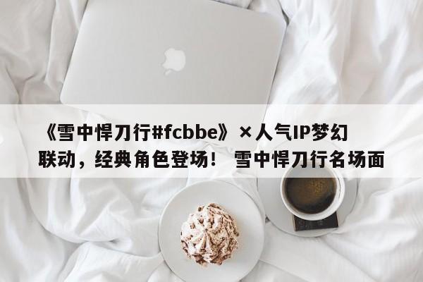 《雪中悍刀行#fcbbe》×人气IP梦幻联动，经典角色登场！ 雪中悍刀行名场面