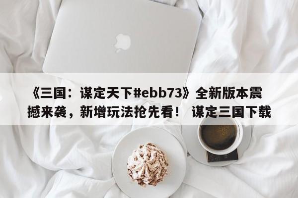 《三国：谋定天下#ebb73》全新版本震撼来袭，新增玩法抢先看！ 谋定三国下载