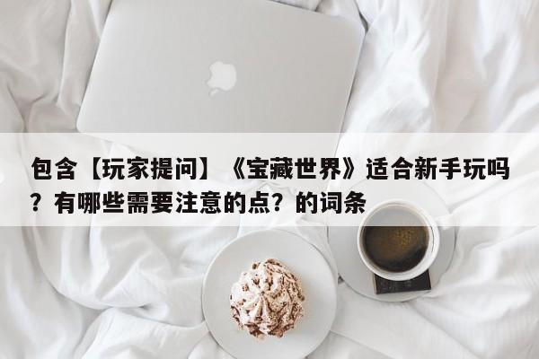 包含【玩家提问】《宝藏世界》适合新手玩吗？有哪些需要注意的点？的词条