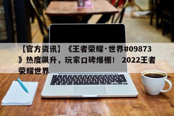 【官方资讯】《王者荣耀·世界#09873》热度飙升，玩家口碑爆棚！ 2022王者荣耀世界