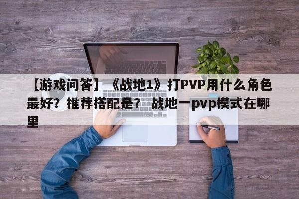 【游戏问答】《战地1》打PVP用什么角色最好？推荐搭配是？ 战地一pvp模式在哪里