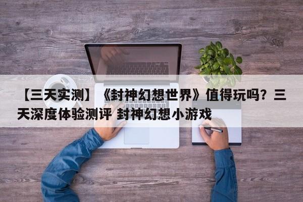 【三天实测】《封神幻想世界》值得玩吗？三天深度体验测评 封神幻想小游戏