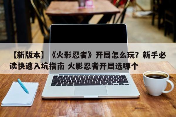 【新版本】《火影忍者》开局怎么玩？新手必读快速入坑指南 火影忍者开局选哪个
