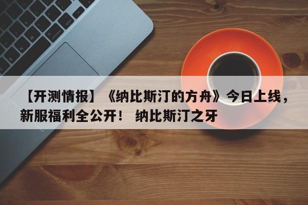 【开测情报】《纳比斯汀的方舟》今日上线，新服福利全公开！ 纳比斯汀之牙