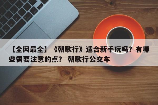 【全网最全】《朝歌行》适合新手玩吗？有哪些需要注意的点？ 朝歌行公交车