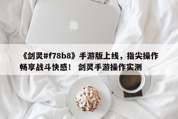 《剑灵#f78b8》手游版上线，指尖操作畅享战斗快感！ 剑灵手游操作实测