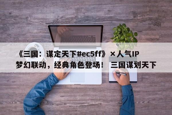 《三国：谋定天下#ec5ff》×人气IP梦幻联动，经典角色登场！ 三国谋划天下