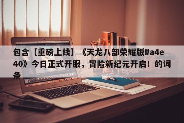 包含【重磅上线】《天龙八部荣耀版#a4e40》今日正式开服，冒险新纪元开启！的词条