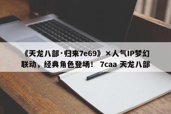 《天龙八部·归来7e69》×人气IP梦幻联动，经典角色登场！ 7caa 天龙八部