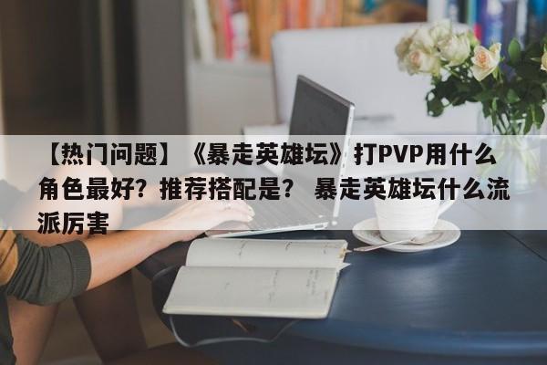 【热门问题】《暴走英雄坛》打PVP用什么角色最好？推荐搭配是？ 暴走英雄坛什么流派厉害