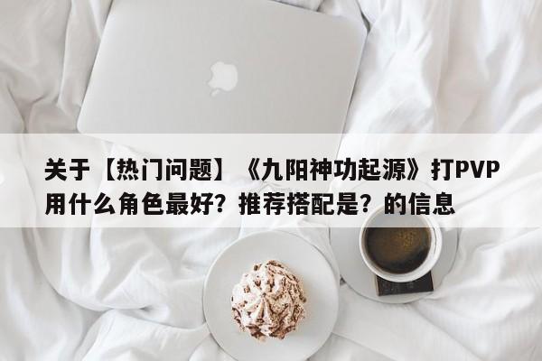 关于【热门问题】《九阳神功起源》打PVP用什么角色最好？推荐搭配是？的信息