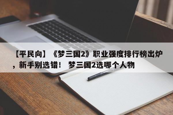 【平民向】《梦三国2》职业强度排行榜出炉，新手别选错！ 梦三国2选哪个人物