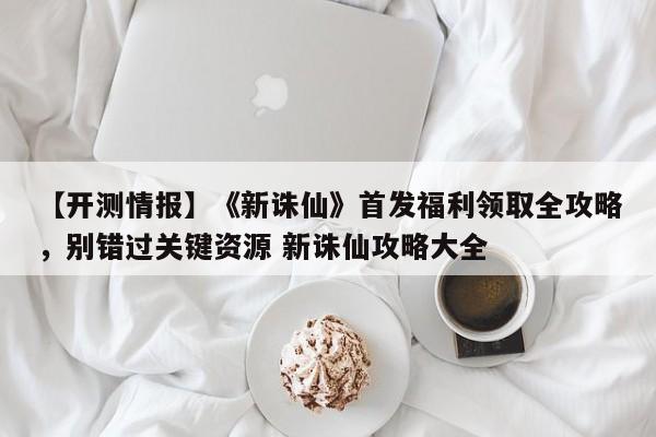 【开测情报】《新诛仙》首发福利领取全攻略，别错过关键资源 新诛仙攻略大全