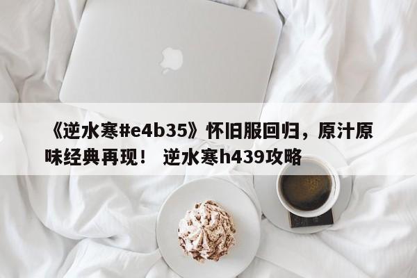 《逆水寒#e4b35》怀旧服回归，原汁原味经典再现！ 逆水寒h439攻略