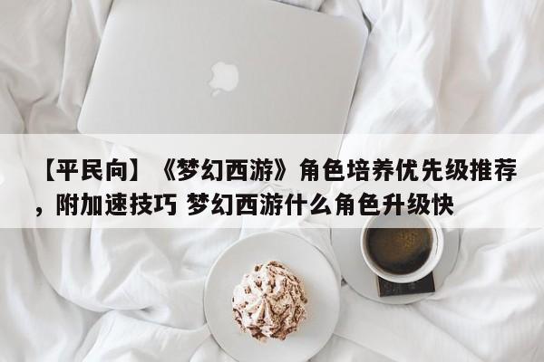 【平民向】《梦幻西游》角色培养优先级推荐，附加速技巧 梦幻西游什么角色升级快