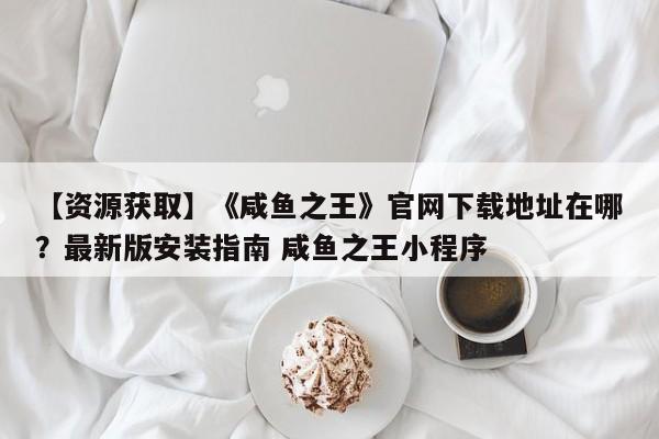 【资源获取】《咸鱼之王》官网下载地址在哪？最新版安装指南 咸鱼之王小程序