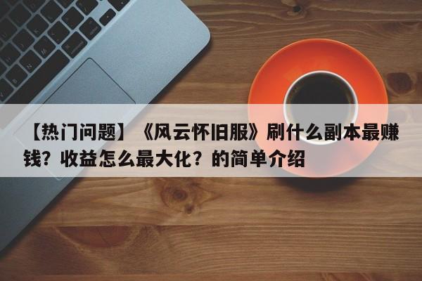 【热门问题】《风云怀旧服》刷什么副本最赚钱？收益怎么最大化？的简单介绍