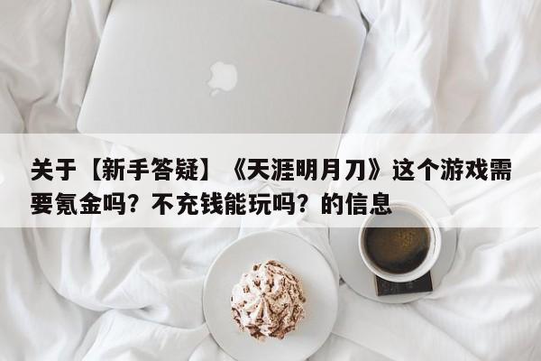 关于【新手答疑】《天涯明月刀》这个游戏需要氪金吗？不充钱能玩吗？的信息